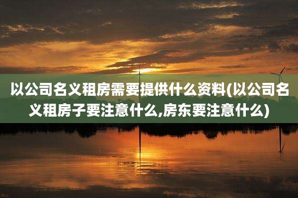 以公司名义租房需要提供什么资料(以公司名义租房子要注意什么,房东要注意什么)