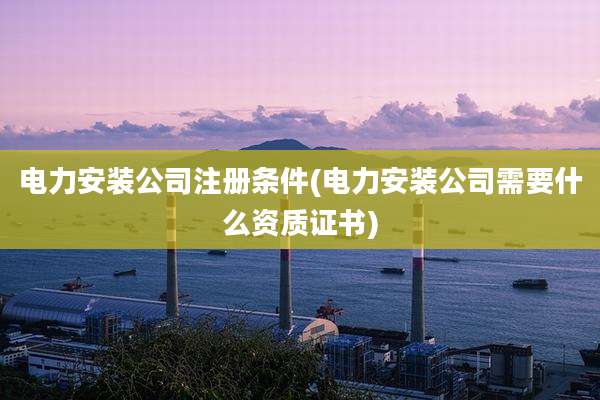 电力安装公司注册条件(电力安装公司需要什么资质证书)