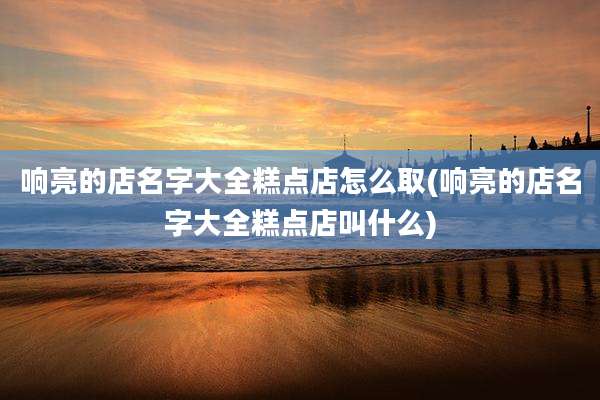 响亮的店名字大全糕点店怎么取(响亮的店名字大全糕点店叫什么)