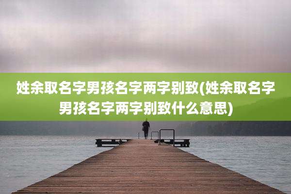 姓余取名字男孩名字两字别致(姓余取名字男孩名字两字别致什么意思)