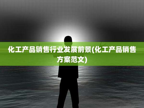 化工产品销售行业发展前景(化工产品销售方案范文)