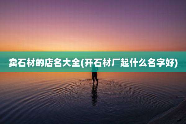 卖石材的店名大全(开石材厂起什么名字好)