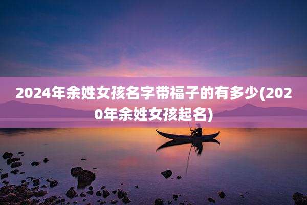 2024年余姓女孩名字带福子的有多少(2020年余姓女孩起名)