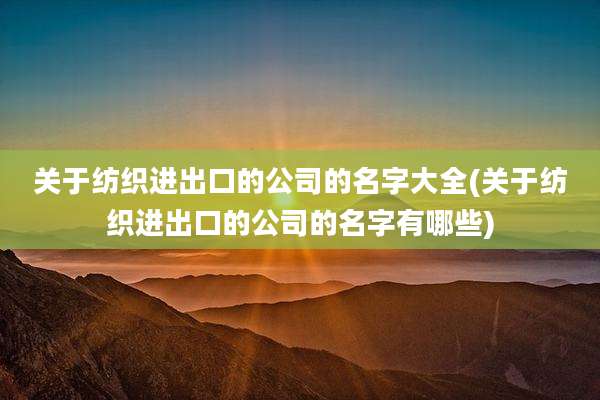 关于纺织进出口的公司的名字大全(关于纺织进出口的公司的名字有哪些)