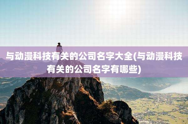 与动漫科技有关的公司名字大全(与动漫科技有关的公司名字有哪些)