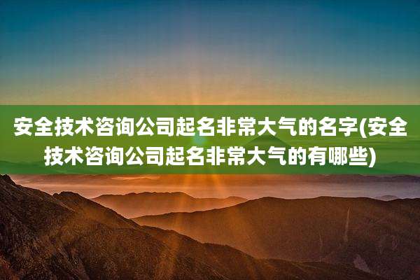 安全技术咨询公司起名非常大气的名字(安全技术咨询公司起名非常大气的有哪些)