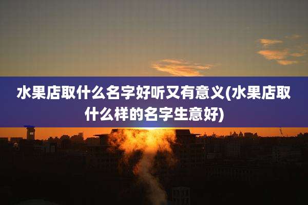 水果店取什么名字好听又有意义(水果店取什么样的名字生意好)