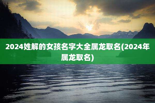 2024姓解的女孩名字大全属龙取名(2024年属龙取名)