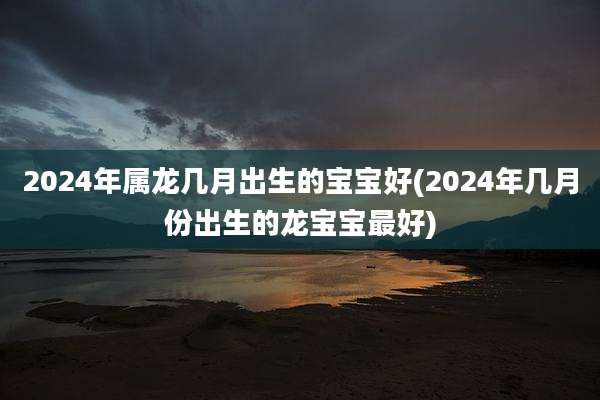 2024年属龙几月出生的宝宝好(2024年几月份出生的龙宝宝最好)