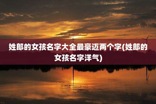 姓郎的女孩名字大全最豪迈两个字(姓郎的女孩名字洋气)