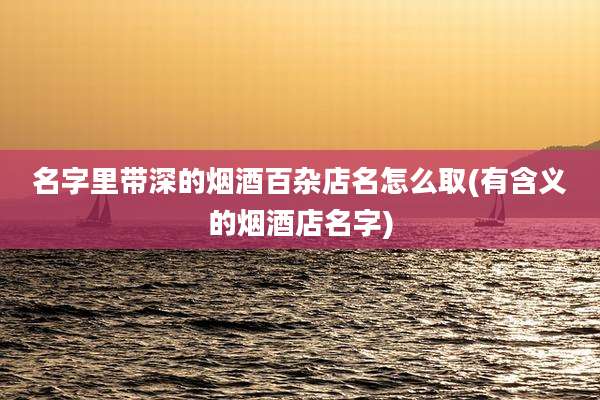 名字里带深的烟酒百杂店名怎么取(有含义的烟酒店名字)