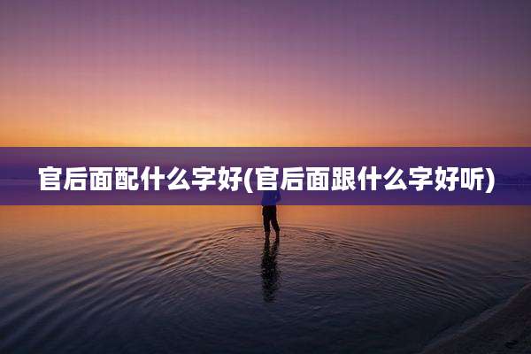 官后面配什么字好(官后面跟什么字好听)