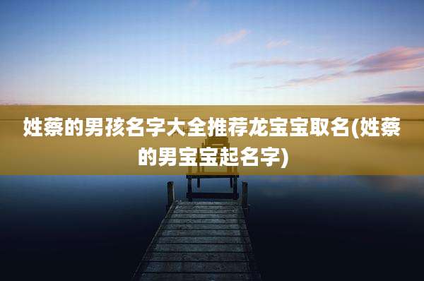 姓蔡的男孩名字大全推荐龙宝宝取名(姓蔡的男宝宝起名字)