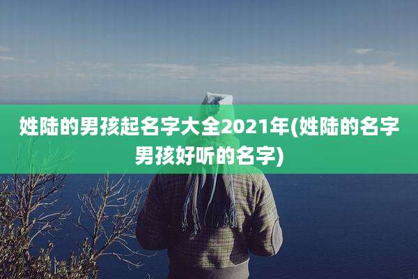 姓陆的男孩起名字大全2021年(姓陆的名字男孩好听的名字)