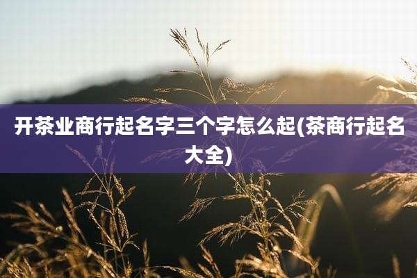 开茶业商行起名字三个字怎么起(茶商行起名大全)