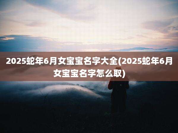 2025蛇年6月女宝宝名字大全(2025蛇年6月女宝宝名字怎么取)