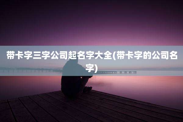 带卡字三字公司起名字大全(带卡字的公司名字)