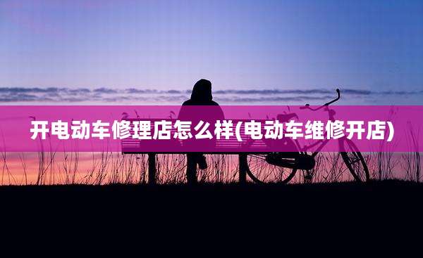开电动车修理店怎么样(电动车维修开店)