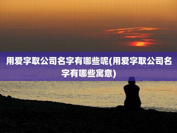 用爱字取公司名字有哪些呢(用爱字取公司名字有哪些寓意)