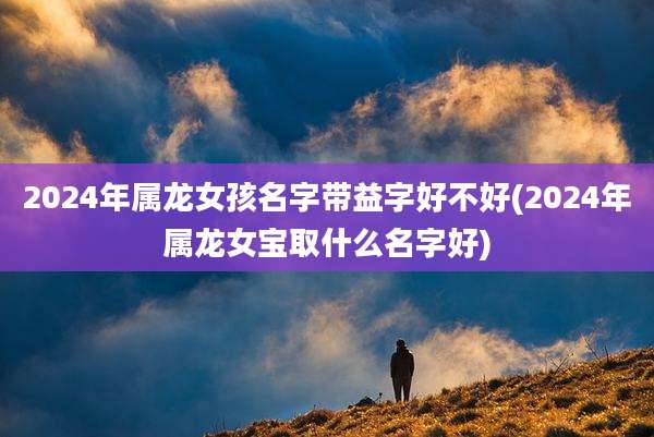 2024年属龙女孩名字带益字好不好(2024年属龙女宝取什么名字好)
