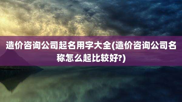 造价咨询公司起名用字大全(造价咨询公司名称怎么起比较好?)