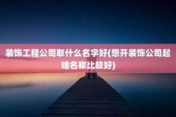 装饰工程公司取什么名字好(想开装饰公司起啥名称比较好)