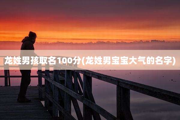 龙姓男孩取名100分(龙姓男宝宝大气的名字)