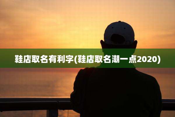 鞋店取名有利字(鞋店取名潮一点2020)