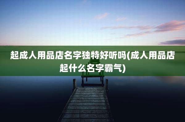 起成人用品店名字独特好听吗(成人用品店起什么名字霸气)