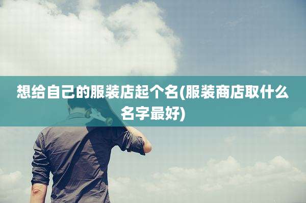 想给自己的服装店起个名(服装商店取什么名字最好)