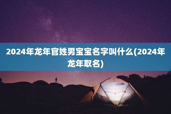 2024年龙年官姓男宝宝名字叫什么(2024年龙年取名)