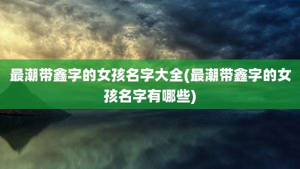 最潮带鑫字的女孩名字大全(最潮带鑫字的女孩名字有哪些)