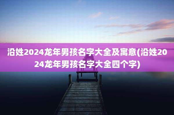 沿姓2024龙年男孩名字大全及寓意(沿姓2024龙年男孩名字大全四个字)