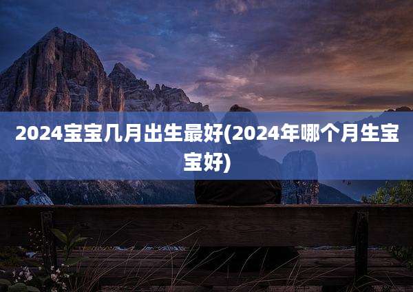 2024宝宝几月出生最好(2024年哪个月生宝宝好)