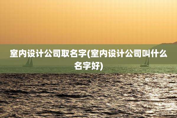 室内设计公司取名字(室内设计公司叫什么名字好)