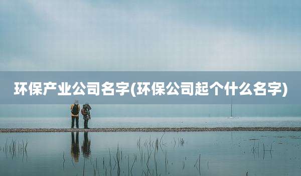 环保产业公司名字(环保公司起个什么名字)