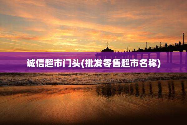 诚信超市门头(批发零售超市名称)