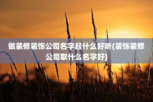 做装修装饰公司名字起什么好听(装饰装修公司取什么名字好)