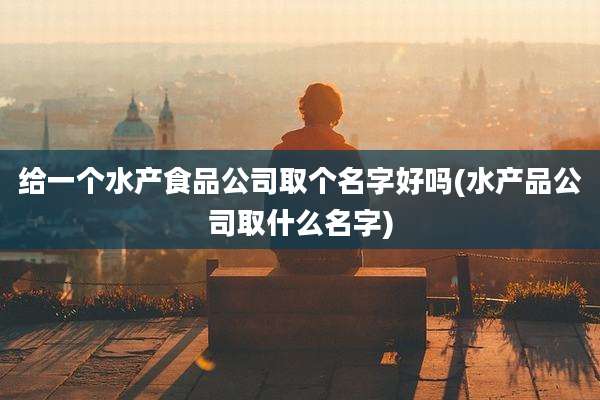 给一个水产食品公司取个名字好吗(水产品公司取什么名字)