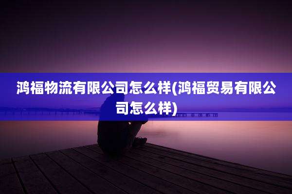 鸿福物流有限公司怎么样(鸿福贸易有限公司怎么样)