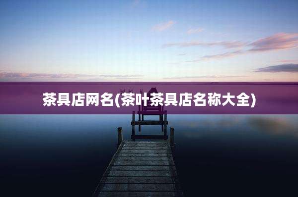 茶具店网名(茶叶茶具店名称大全)