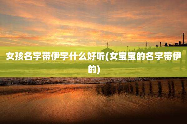 女孩名字带伊字什么好听(女宝宝的名字带伊的)