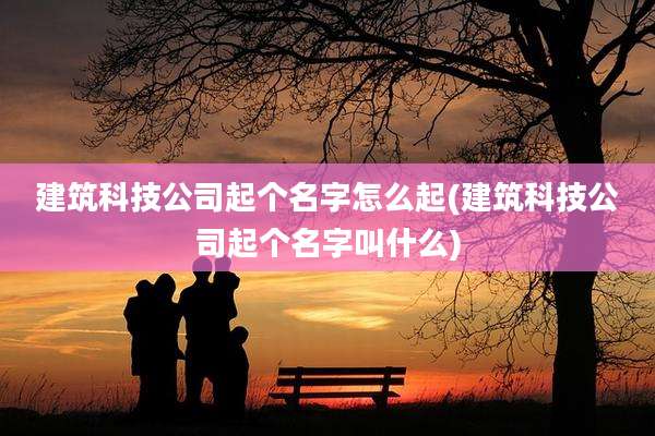 建筑科技公司起个名字怎么起(建筑科技公司起个名字叫什么)