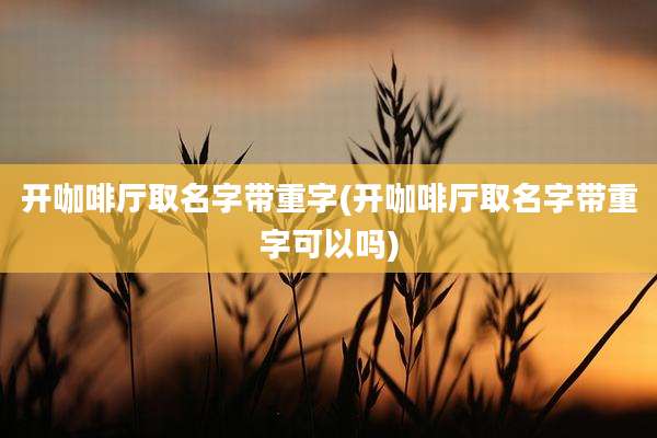 开咖啡厅取名字带重字(开咖啡厅取名字带重字可以吗)