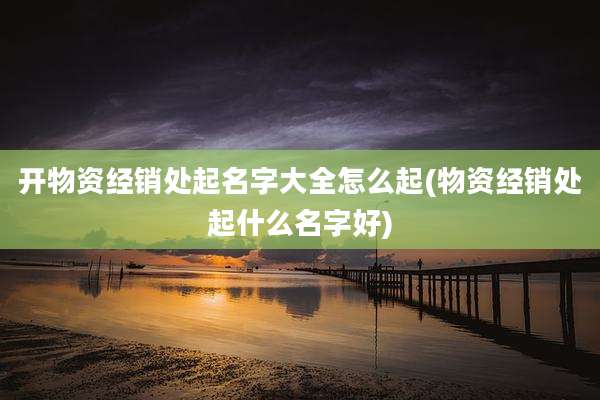 开物资经销处起名字大全怎么起(物资经销处起什么名字好)