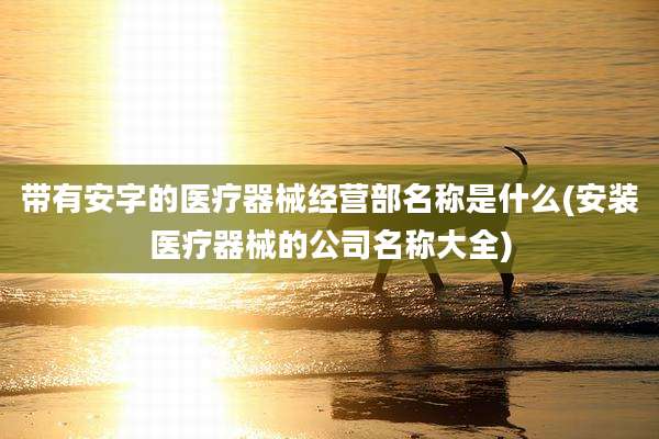带有安字的医疗器械经营部名称是什么(安装医疗器械的公司名称大全)