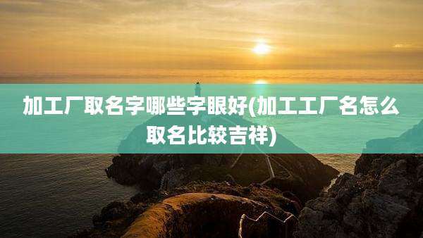 加工厂取名字哪些字眼好(加工工厂名怎么取名比较吉祥)