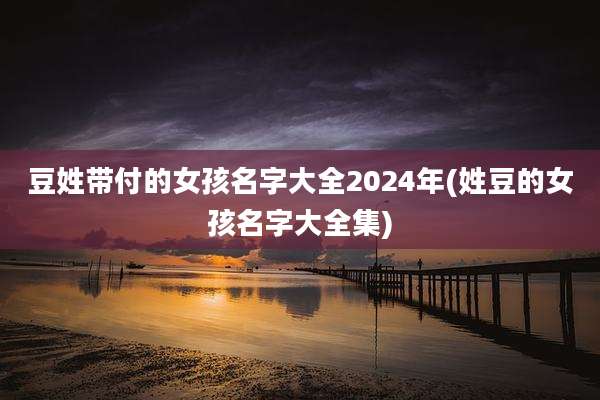 豆姓带付的女孩名字大全2024年(姓豆的女孩名字大全集)