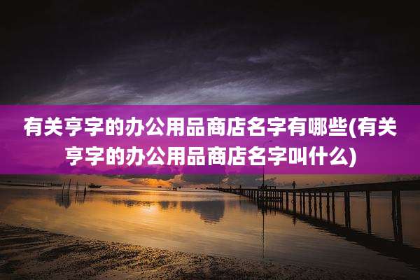 有关亨字的办公用品商店名字有哪些(有关亨字的办公用品商店名字叫什么)