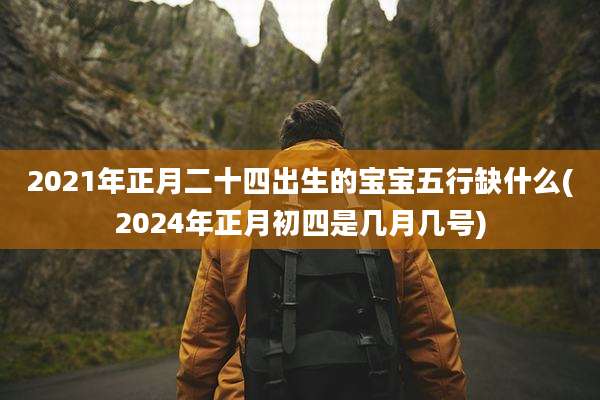 2021年正月二十四出生的宝宝五行缺什么(2024年正月初四是几月几号)
